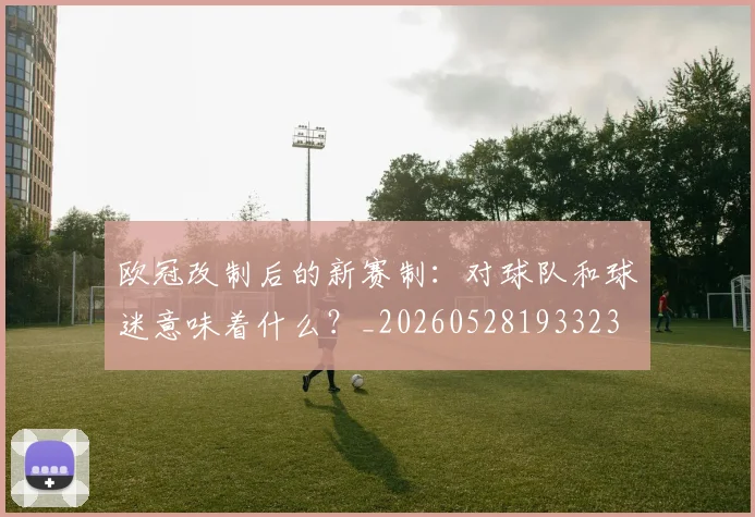 欧冠改制后的新赛制：对球队和球迷意味着什么？_20260528193323