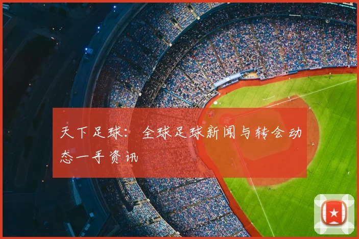 天下足球:全球足球新闻与转会动态一手资讯