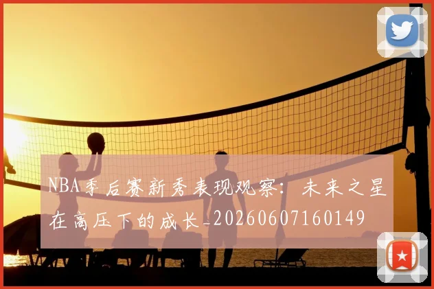 NBA季后赛新秀表现观察:未来之星在高压下的成长_20260607160149