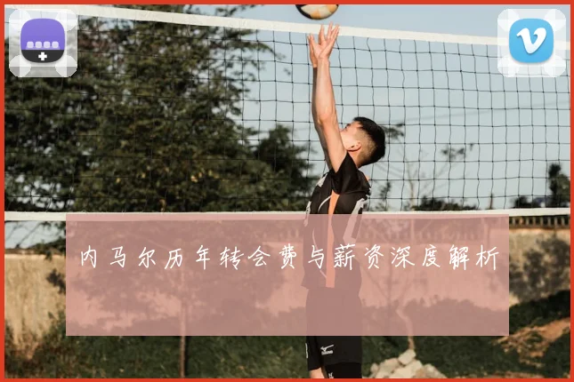 内马尔历年转会费与薪资深度解析